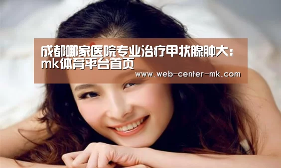 成都哪家医院专业治疗甲状腺肿大:mk体育平台首页(图2) mk体育平台首页