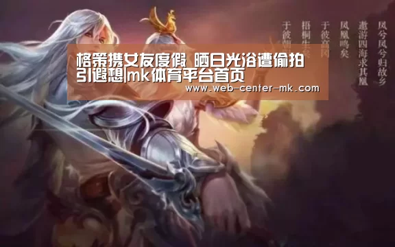 格策携女友度假 晒日光浴遭偷拍引遐想|mk体育平台首页(图1) mk体育平台首页