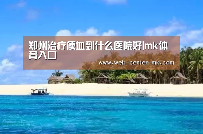 郑州治疗便血到什么医院好|mk体育入口(图1) mk体育官网